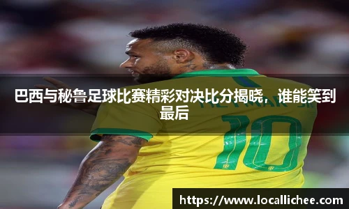 巴西与秘鲁足球比赛精彩对决比分揭晓，谁能笑到最后